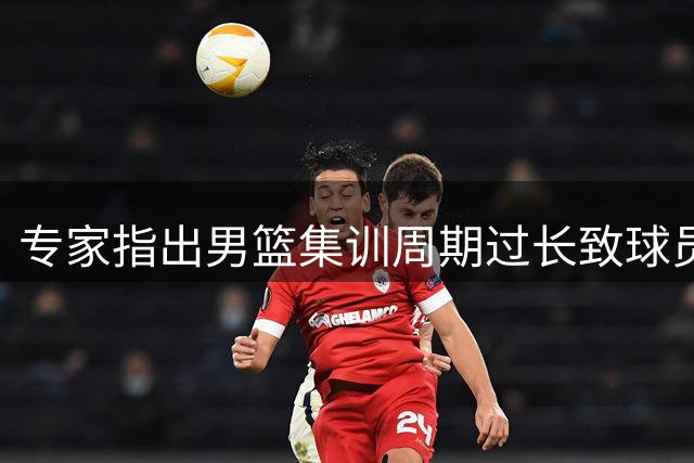 专家指出男篮集训周期过长致球员状态低迷